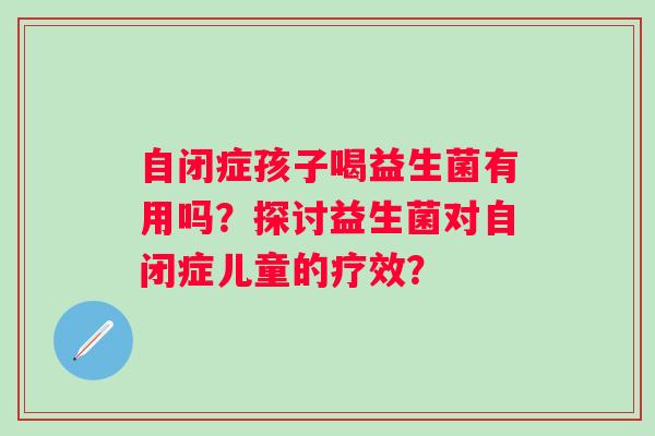 自闭症孩子喝益生菌有用吗?探讨益生菌对自闭症儿童的疗效? 自闭症孩子喝益生菌有用吗?探讨益生菌对自闭症儿童的疗效?