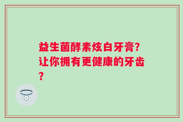 益生菌酵素炫白牙膏?让你拥有更健康的牙齿? 益生菌酵素炫白牙膏?让你拥有更健康的牙齿?