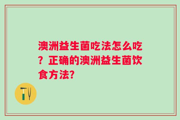澳洲益生菌吃法怎么吃?正确的澳洲益生菌饮食方法? 澳洲益生菌吃法怎么吃?正确的澳洲益生菌饮食方法?