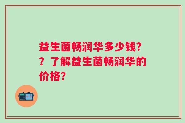 益生菌畅润华多少钱？？了解益生菌畅润华的价格？