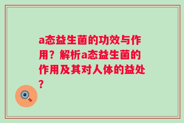 a态益生菌的功效与作用?解析a态益生菌的作用及其对人体的益处? a态益生菌的功效与作用?解析a态益生菌的作用及其对人体的益处?