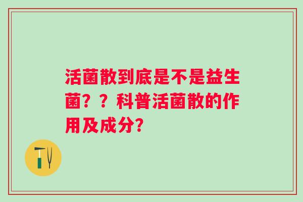 活菌散到底是不是益生菌??科普活菌散的作用及成分? 活菌散到底是不是益生菌??科普活菌散的作用及成分?