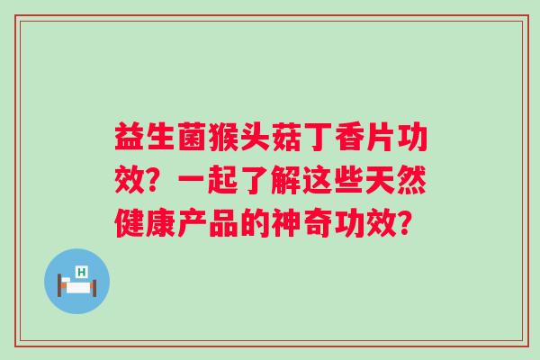益生菌猴头菇丁香片功效？一起了解这些天然健康产品的神奇功效？