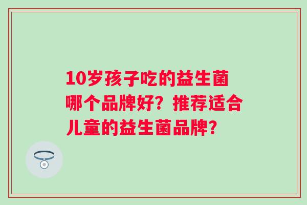 10岁孩子吃的益生菌哪个品牌好?推荐适合儿童的益生菌品牌? 10岁孩子吃的益生菌哪个品牌好?推荐适合儿童的益生菌品牌?