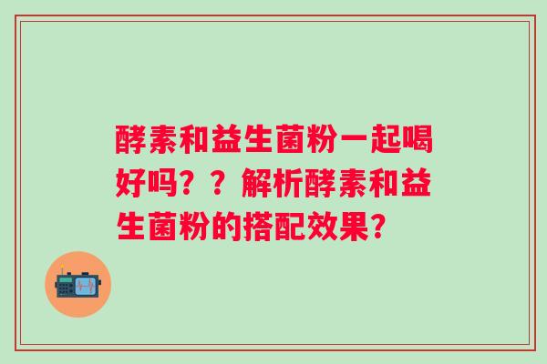酵素和益生菌粉一起喝好吗？？解析酵素和益生菌粉的搭配效果？