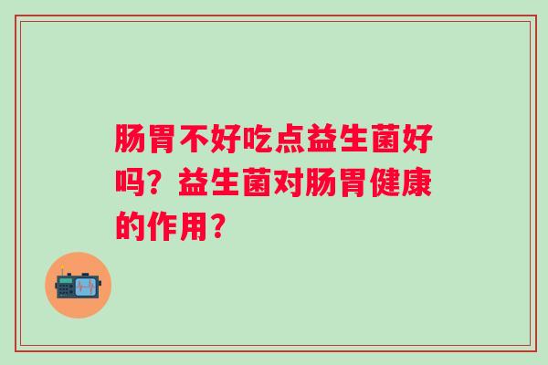 肠胃不好吃点益生菌好吗？益生菌对肠胃健康的作用？