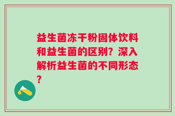 益生菌冻干粉固体饮料和益生菌的区别?深入解析益生菌的不同形态? 益生菌冻干粉固体饮料和益生菌的区别?深入解析益生菌的不同形态?
