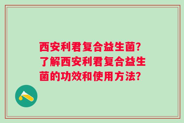 西安利君复合益生菌？了解西安利君复合益生菌的功效和使用方法？