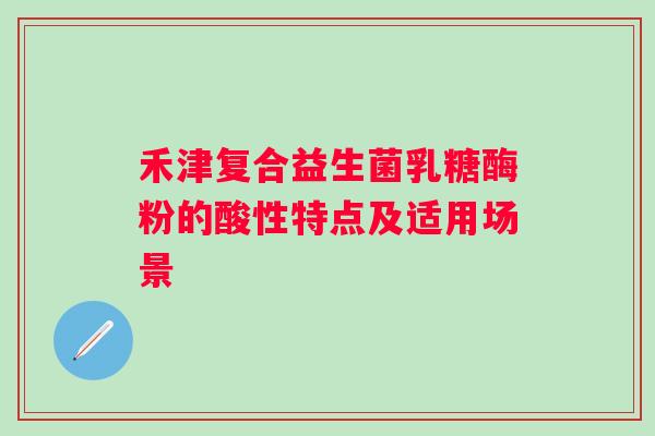 禾津复合益生菌乳糖酶粉的酸性特点及适用场景 禾津复合益生菌乳糖酶粉的酸性特点及适用场景