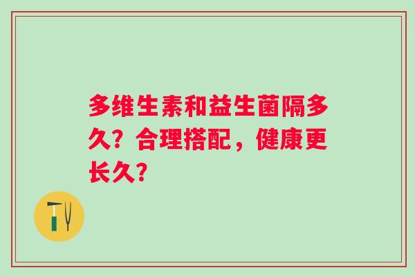多维生素和益生菌隔多久?合理搭配,健康更长久? 多维生素和益生菌隔多久?合理搭配,健康更长久?