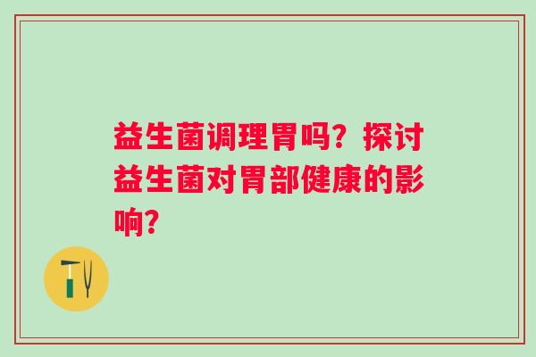益生菌调理胃吗?探讨益生菌对胃部健康的影响? 益生菌调理胃吗?探讨益生菌对胃部健康的影响?