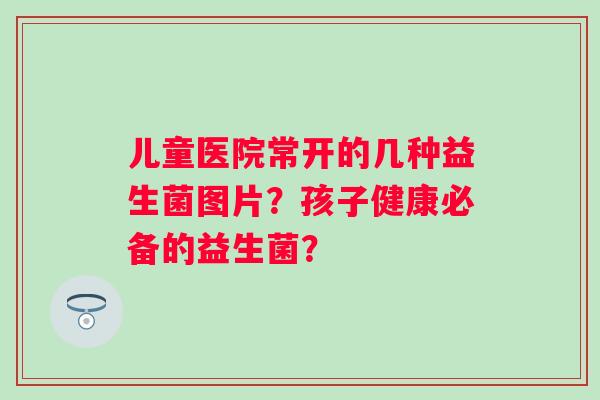 儿童医院常开的几种益生菌图片?孩子健康必备的益生菌? 儿童医院常开的几种益生菌图片?孩子健康必备的益生菌?