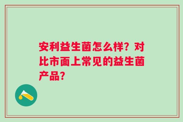 安利益生菌怎么样?对比市面上常见的益生菌产品? 安利益生菌怎么样?对比市面上常见的益生菌产品?