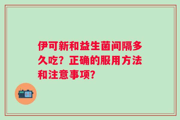 伊可新和益生菌间隔多久吃?正确的服用方法和注意事项? 伊可新和益生菌间隔多久吃?正确的服用方法和注意事项?