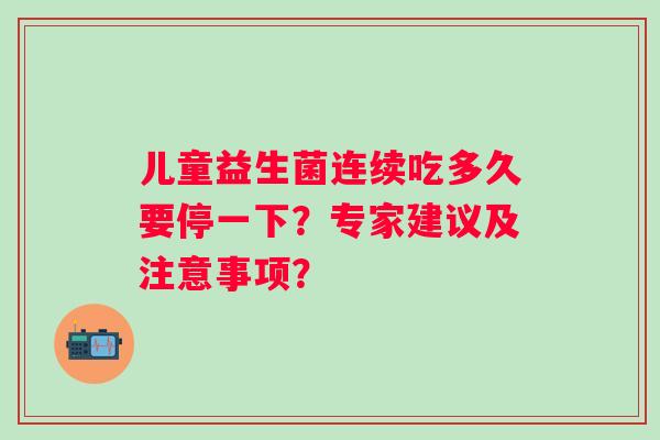 儿童益生菌连续吃多久要停一下?专家建议及注意事项? 儿童益生菌连续吃多久要停一下?专家建议及注意事项?