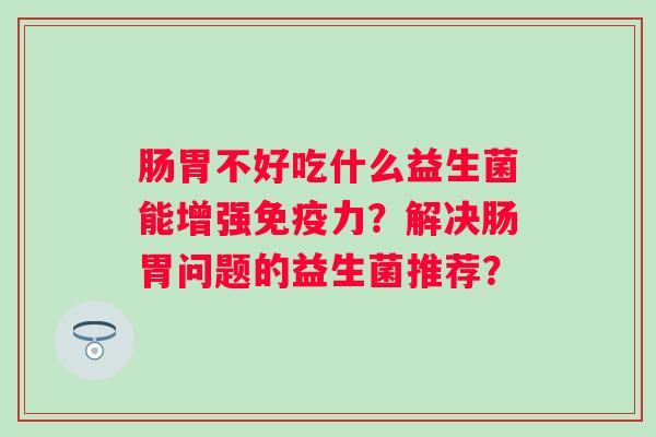 肠胃不好吃什么益生菌能增强力？解决肠胃问题的益生菌推荐？