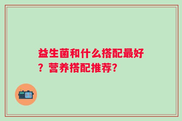益生菌和什么搭配好?营养搭配推荐? 益生菌和什么搭配好?营养搭配推荐?