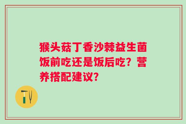 猴头菇丁香沙棘益生菌饭前吃还是饭后吃?营养搭配建议? 猴头菇丁香沙棘益生菌饭前吃还是饭后吃?营养搭配建议?