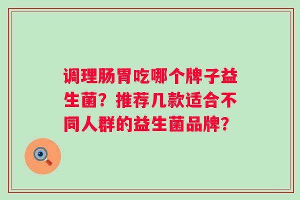 调理肠胃吃哪个牌子益生菌?推荐几款适合不同人群的益生菌品牌? 调理肠胃吃哪个牌子益生菌?推荐几款适合不同人群的益生菌品牌?
