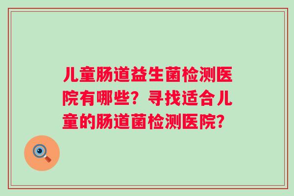 儿童肠道益生菌检测医院有哪些?寻找适合儿童的肠道菌检测医院? 儿童肠道益生菌检测医院有哪些?寻找适合儿童的肠道菌检测医院?