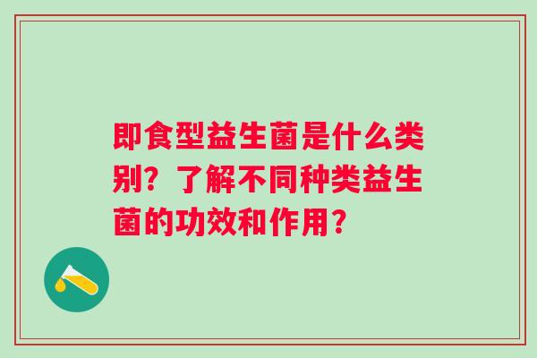即食型益生菌是什么类别？了解不同种类益生菌的功效和作用？