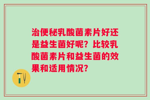 乳酸菌素片好还是益生菌好呢？比较乳酸菌素片和益生菌的效果和适用情况？