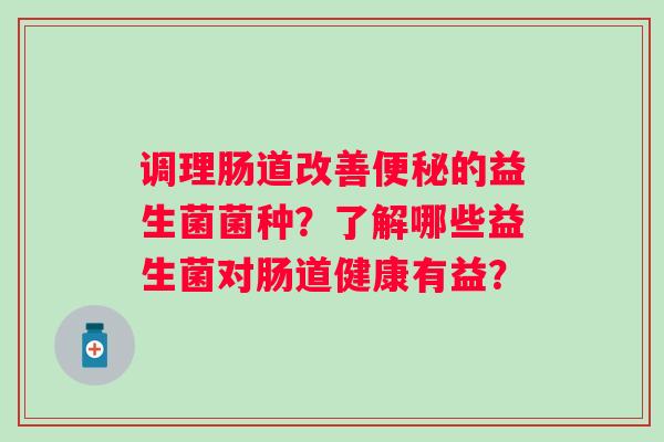 调理肠道改善的益生菌菌种?了解哪些益生菌对肠道健康有益? 调理肠道改善的益生菌菌种?了解哪些益生菌对肠道健康有益?