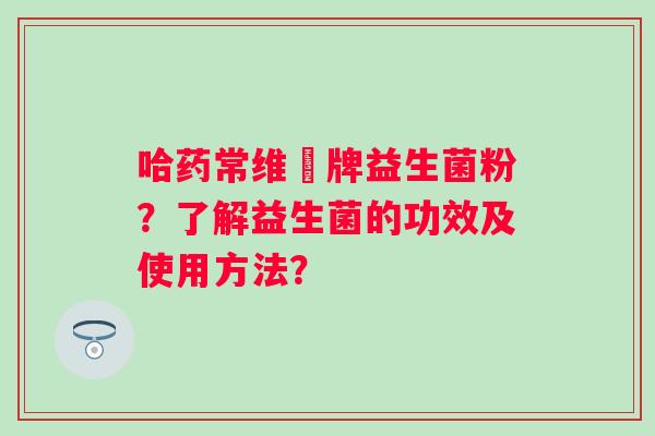 哈药常维効牌益生菌粉？了解益生菌的功效及使用方法？