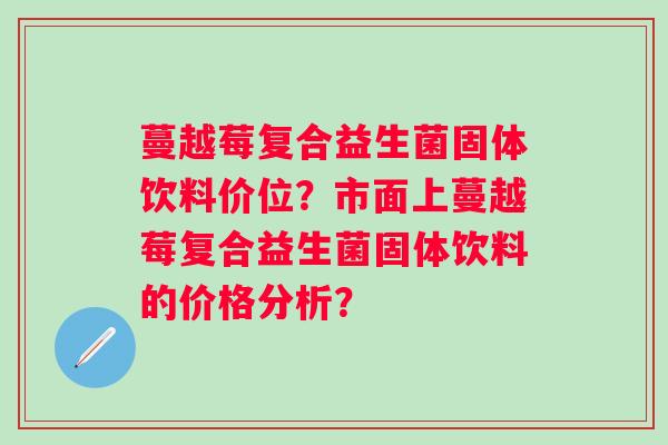 蔓越莓复合益生菌固体饮料价位?市面上蔓越莓复合益生菌固体饮料的价格分析? 蔓越莓复合益生菌固体饮料价位?市面上蔓越莓复合益生菌固体饮料的价格分析?