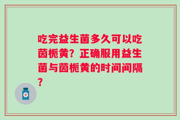 吃完益生菌多久可以吃茵栀黄?正确服用益生菌与茵栀黄的时间间隔? 吃完益生菌多久可以吃茵栀黄?正确服用益生菌与茵栀黄的时间间隔?