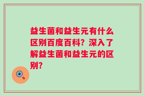 益生菌和益生元有什么区别百度百科?深入了解益生菌和益生元的区别? 益生菌和益生元有什么区别百度百科?深入了解益生菌和益生元的区别?