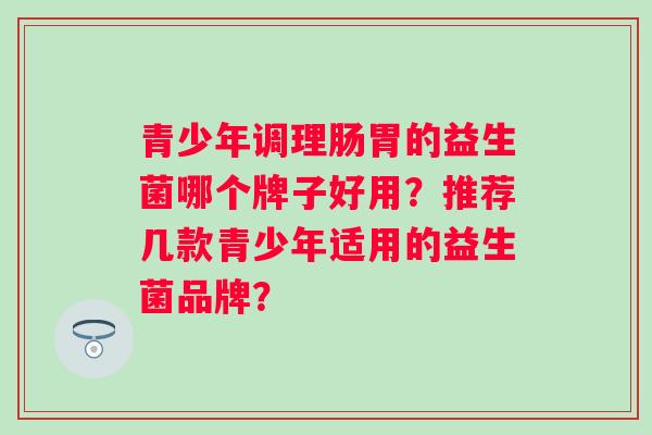 青少年调理肠胃的益生菌哪个牌子好用？推荐几款青少年适用的益生菌品牌？