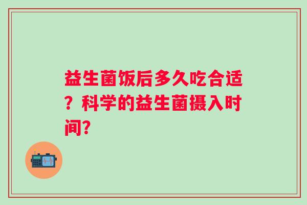 益生菌饭后多久吃合适?科学的益生菌摄入时间? 益生菌饭后多久吃合适?科学的益生菌摄入时间?
