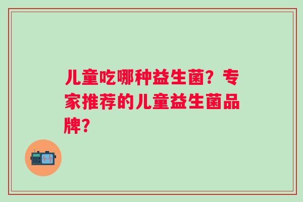 儿童吃哪种益生菌?专家推荐的儿童益生菌品牌? 儿童吃哪种益生菌?专家推荐的儿童益生菌品牌?