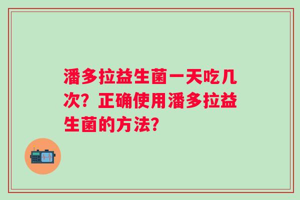 潘多拉益生菌一天吃几次?正确使用潘多拉益生菌的方法? 潘多拉益生菌一天吃几次?正确使用潘多拉益生菌的方法?