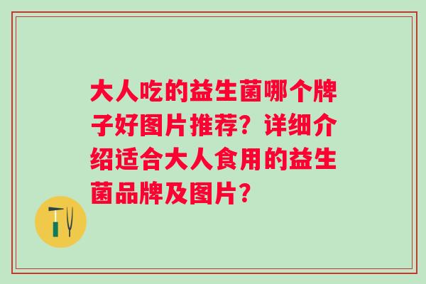 大人吃的益生菌哪个牌子好图片推荐?详细介绍适合大人食用的益生菌品牌及图片? 大人吃的益生菌哪个牌子好图片推荐?详细介绍适合大人食用的益生菌品牌及图片?