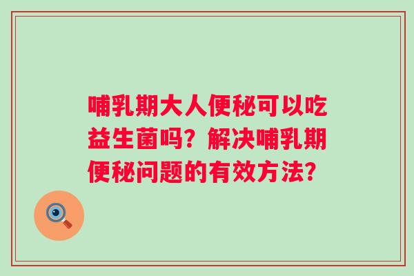 哺乳期大人可以吃益生菌吗?解决哺乳期问题的有效方法? 哺乳期大人可以吃益生菌吗?解决哺乳期问题的有效方法?