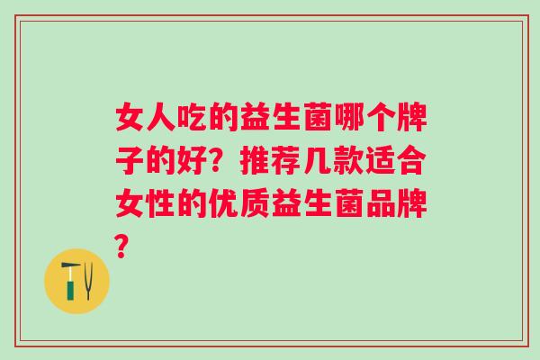 女人吃的益生菌哪个牌子的好?推荐几款适合女性的优质益生菌品牌? 女人吃的益生菌哪个牌子的好?推荐几款适合女性的优质益生菌品牌?