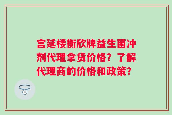 宫延楼衡欣牌益生菌冲剂代理拿货价格?了解代理商的价格和政策? 宫延楼衡欣牌益生菌冲剂代理拿货价格?了解代理商的价格和政策?