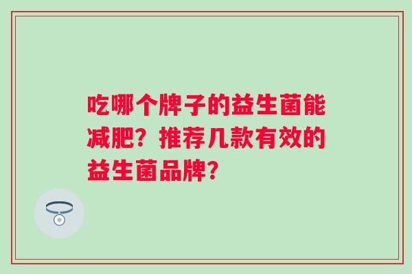吃哪个牌子的益生菌能?推荐几款有效的益生菌品牌? 吃哪个牌子的益生菌能?推荐几款有效的益生菌品牌?