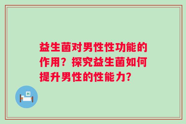 益生菌对男性性功能的作用？探究益生菌如何提升男性的性能力？