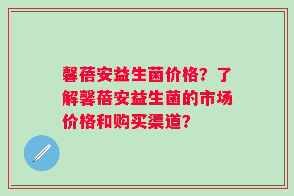 馨蓓安益生菌价格?了解馨蓓安益生菌的市场价格和购买渠道? 馨蓓安益生菌价格?了解馨蓓安益生菌的市场价格和购买渠道?