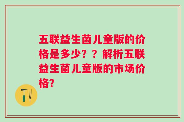 五联益生菌儿童版的价格是多少？？解析五联益生菌儿童版的市场价格？