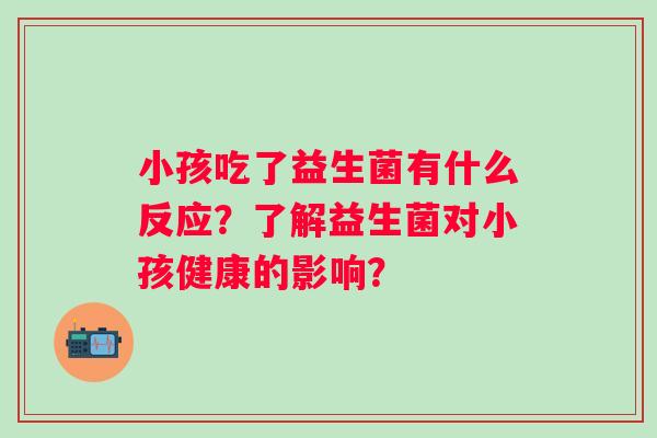 小孩吃了益生菌有什么反应?了解益生菌对小孩健康的影响? 小孩吃了益生菌有什么反应?了解益生菌对小孩健康的影响?
