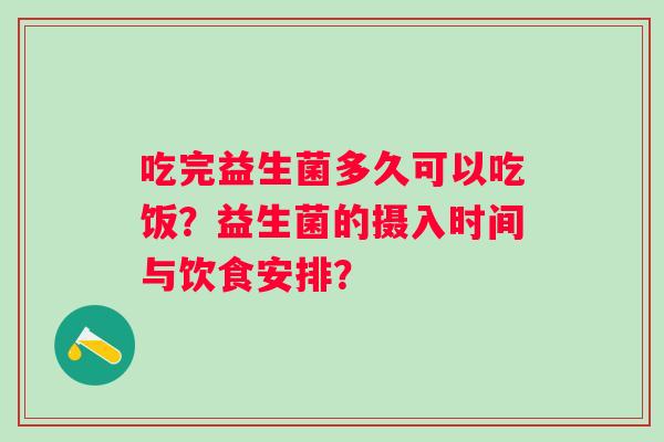 吃完益生菌多久可以吃饭？益生菌的摄入时间与饮食安排？