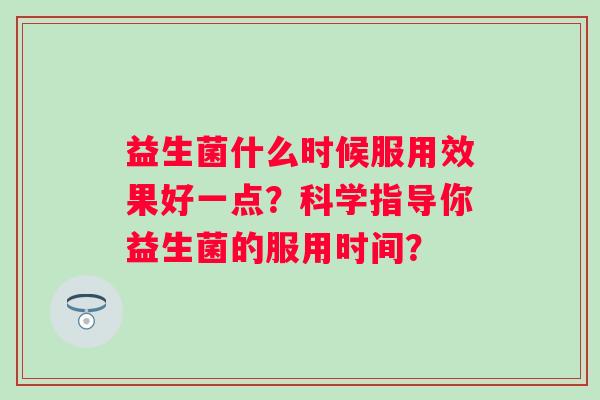 益生菌什么时候服用效果好一点?科学指导你益生菌的服用时间? 益生菌什么时候服用效果好一点?科学指导你益生菌的服用时间?