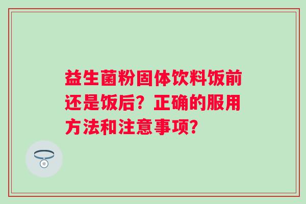 益生菌粉固体饮料饭前还是饭后?正确的服用方法和注意事项? 益生菌粉固体饮料饭前还是饭后?正确的服用方法和注意事项?
