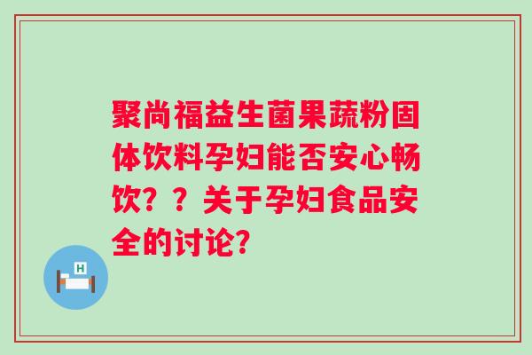 聚尚福益生菌果蔬粉固体饮料孕妇能否安心畅饮??关于孕妇食品安全的讨论? 聚尚福益生菌果蔬粉固体饮料孕妇能否安心畅饮??关于孕妇食品安全的讨论?