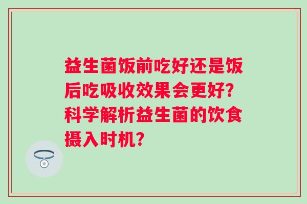 益生菌饭前吃好还是饭后吃吸收效果会更好？科学解析益生菌的饮食摄入时机？