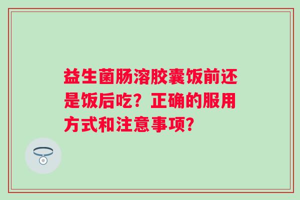 益生菌肠溶胶囊饭前还是饭后吃？正确的服用方式和注意事项？